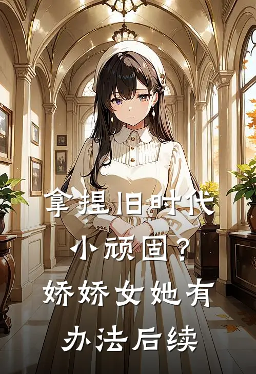 拿捏旧时代小顽固？娇娇女她有办法后续