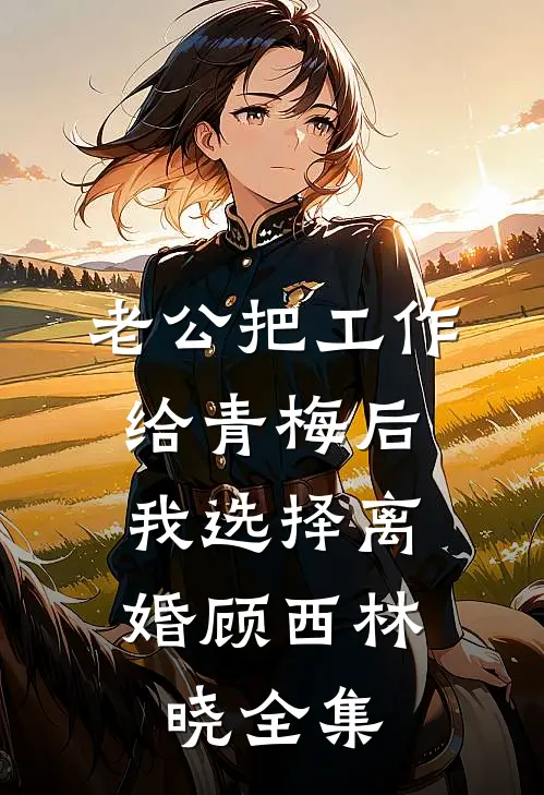 老公把工作给青梅后，我选择离婚顾西林晓 全集