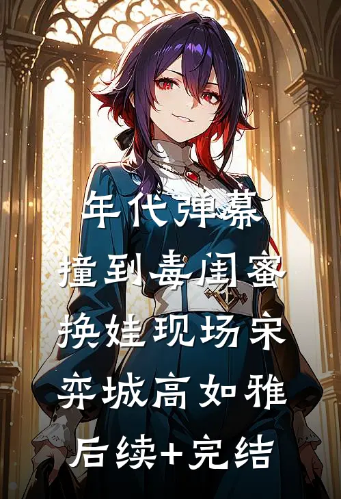 年代弹幕：撞到毒闺蜜换娃现场宋弈城高如雅后续+完结