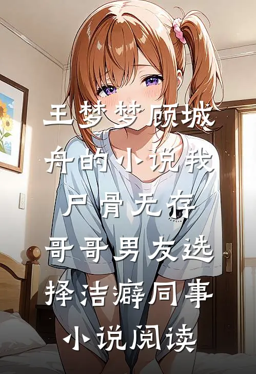 王梦梦顾城舟的小说我尸骨无存，哥哥男友选择洁癖同事小说阅读