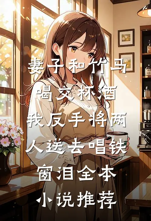 妻子和竹马喝交杯酒，我反手将两人送去唱铁窗泪全本小说推荐