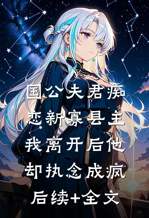 国公夫君痴恋新寡县主，我离开后他却执念成疯后续+全文