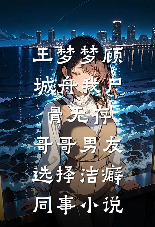 王梦梦顾城舟我尸骨无存，哥哥男友选择洁癖同事小说