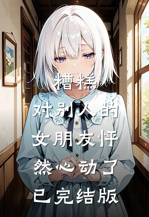 糟糕，对别人的女朋友怦然心动了已完结版