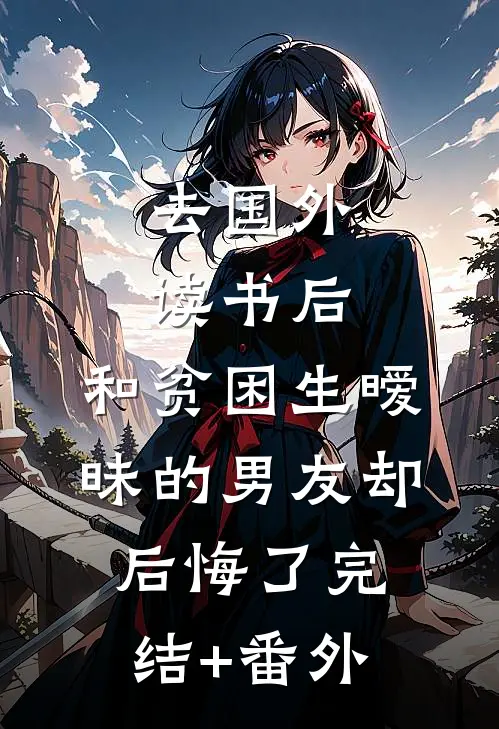 去国外读书后，和贫困生暧昧的男友却后悔了完结+番外