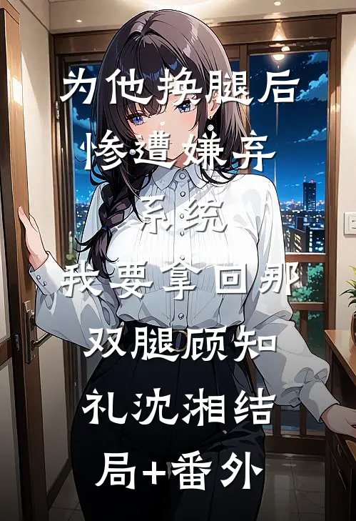为他换腿后惨遭嫌弃，系统，我要拿回那双腿顾知礼沈湘结局+番外