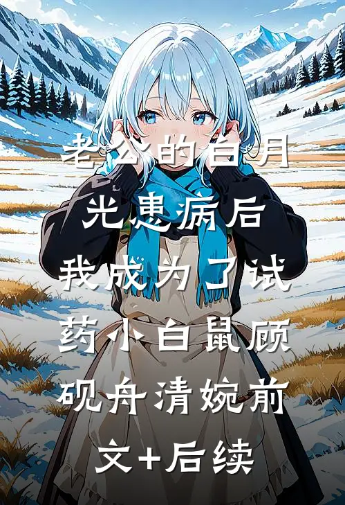 老公的白月光患病后，我成为了试药小白鼠顾砚舟清婉前文+后续