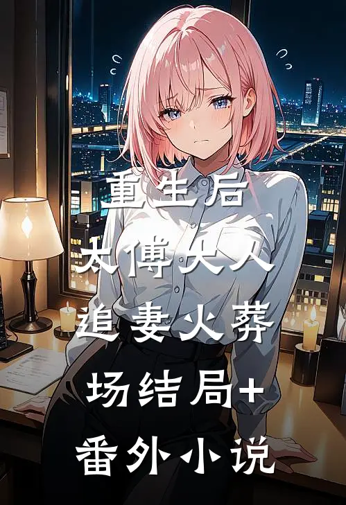 重生后，太傅大人追妻火葬场结局+番外小说