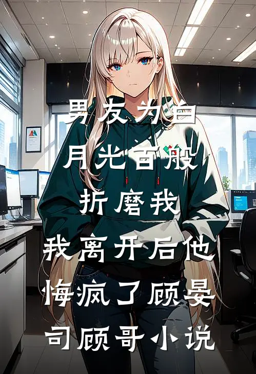 男友为白月光百般折磨我，我离开后他悔疯了顾晏司顾哥小说