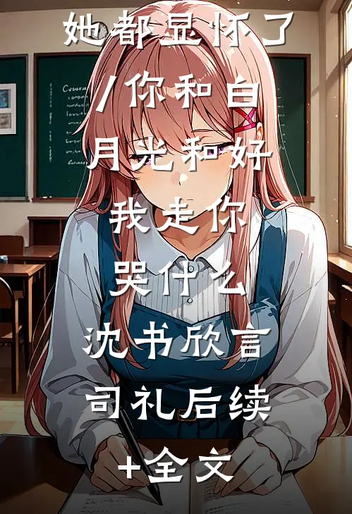 渣男还没释怀呢你前妻她都显怀了/你和白月光和好,我走你哭什么: 沈书欣言司礼后续+全文