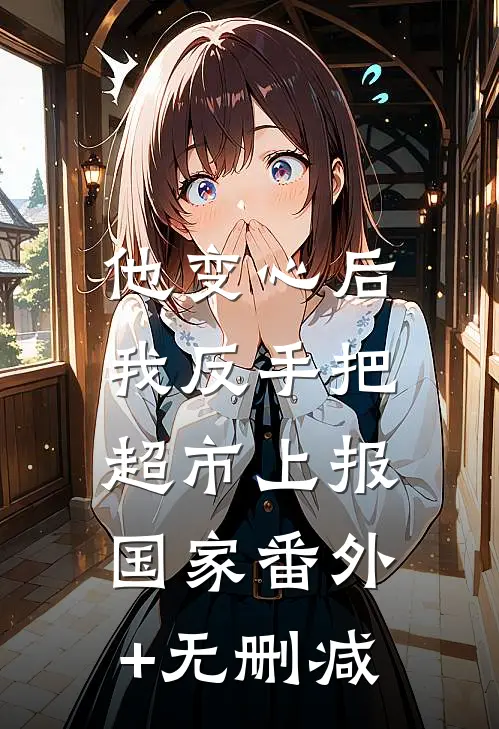 他变心后，我反手把超市上报国家番外+无删减