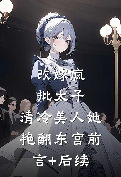 改嫁疯批太子，清冷美人她艳翻东宫前言+后续