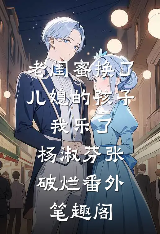 老闺蜜换了儿媳的孩子，我乐了：杨淑芬张破烂番外笔趣阁