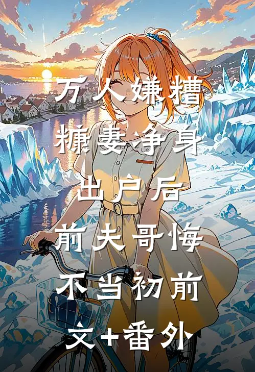 万人嫌糟糠妻净身出户后，前夫哥悔不当初前文+番外