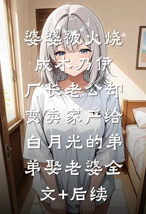 婆婆被火烧成木乃伊，厂长老公却变卖家产给白月光的弟弟娶老婆全文+后续