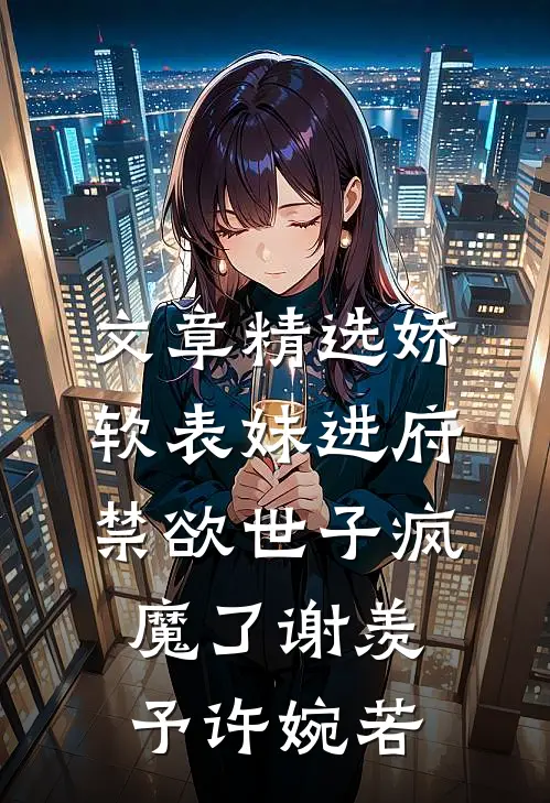 文章精选娇软表妹进府：禁欲世子疯魔了谢羡予许婉若