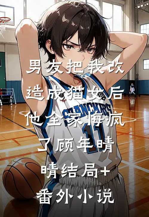 男友把我改造成猫女后，他全家悔疯了顾年晴晴结局+番外小说