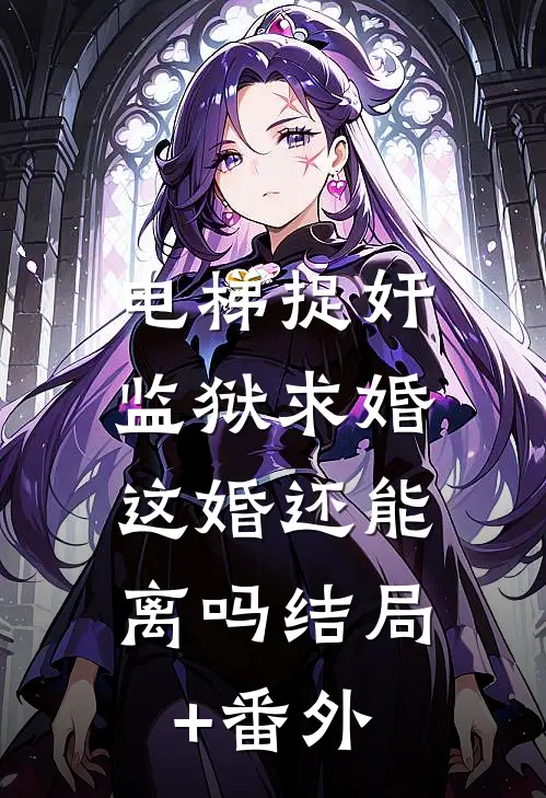 电梯捉奸监狱求婚，这婚还能离吗结局+番外