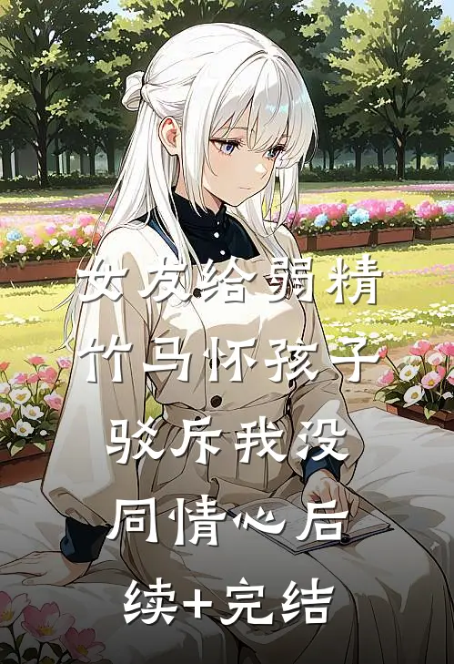 女友给弱精竹马怀孩子，驳斥我没同情心后续+完结