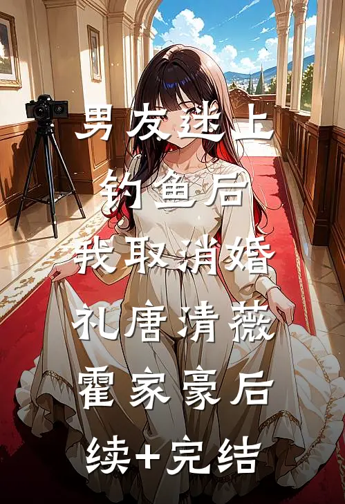 男友迷上钓鱼后，我取消婚礼唐清薇霍家豪后续+完结