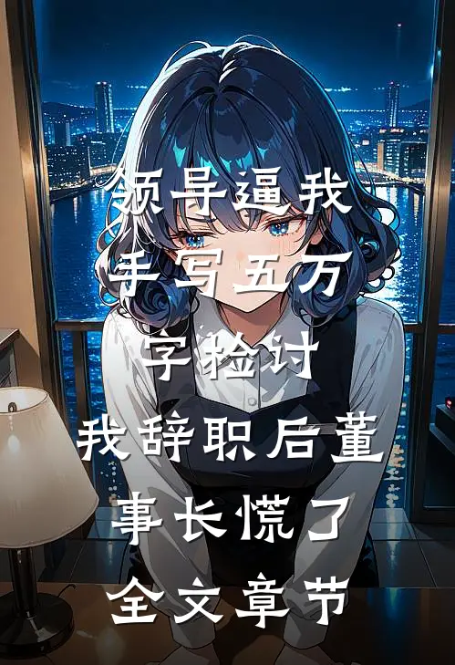 领导逼我手写五万字检讨，我辞职后董事长慌了全文章节