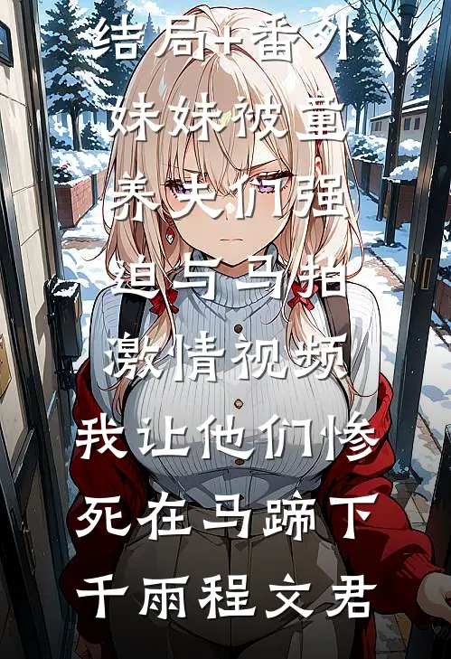 结局+番外妹妹被童养夫们强迫与马拍激情视频，我让他们惨死在马蹄下千雨程文君
