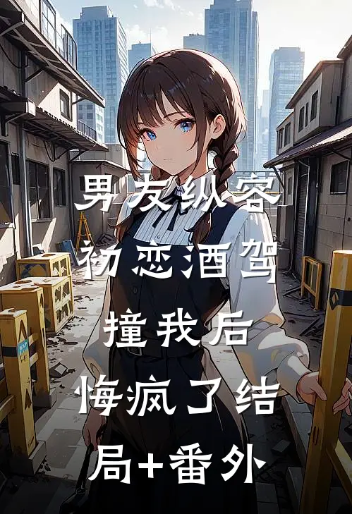 男友纵容初恋酒驾撞我后，悔疯了结局+番外