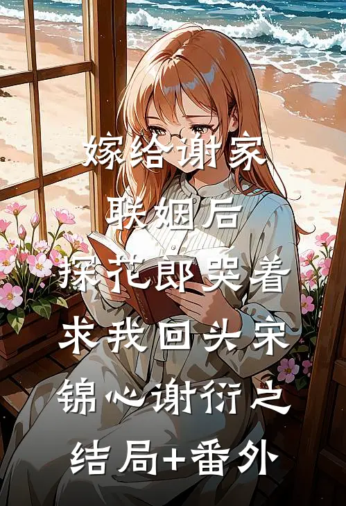 嫁给谢家联姻后，探花郎哭着求我回头宋锦心谢衍之结局+番外