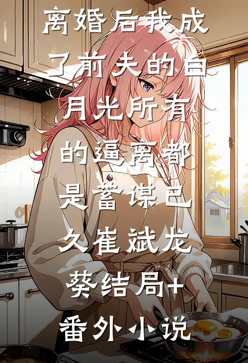 离婚后我成了前夫的白月光-所有的逼离都是蓄谋已久崔斌龙葵结局+番外小说