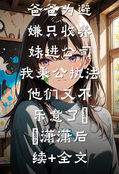 爸爸为避嫌只收养妹进公司，我秉公执法他们又不乐意了晞晞潇潇后续+全文