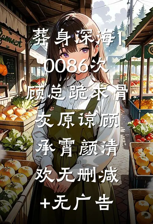 葬身深海10086次，顾总跪求骨灰原谅顾承霄颜清欢无删减+无广告