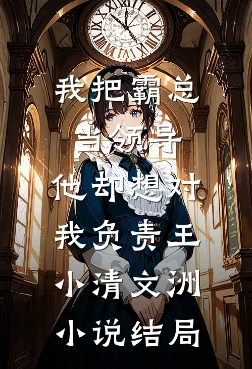我把霸总当领导，他却想对我负责王小清文洲小说结局