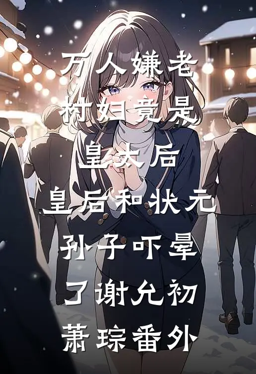 万人嫌老村妇竟是皇太后，皇后和状元孙子吓晕了谢允初萧琮番外