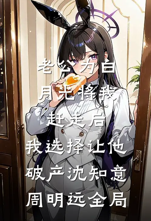 老公为白月光将我赶走后，我选择让他破产沈知意周明远全局