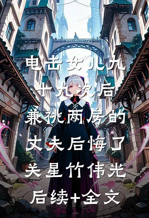 电击女儿九十九次后，兼祧两房的丈夫后悔了关星竹伟光后续+全文
