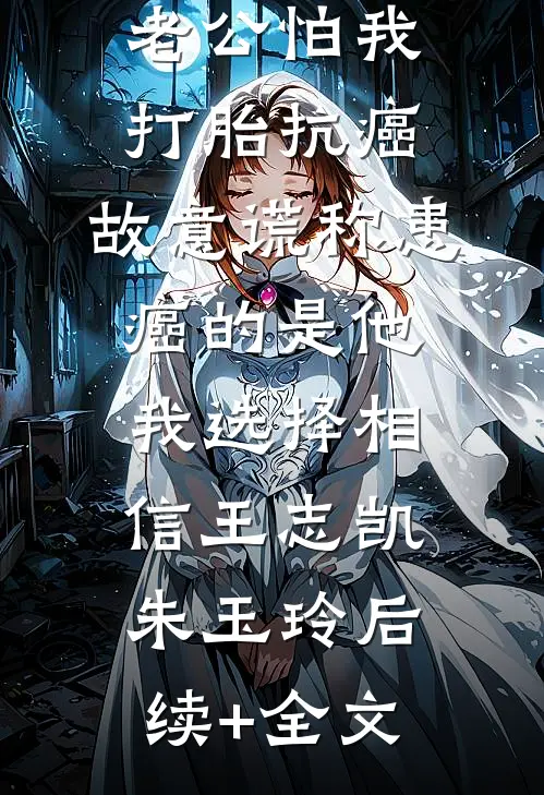 老公怕我打胎抗癌，故意谎称患癌的是他，我选择相信王志凯朱玉玲后续+全文