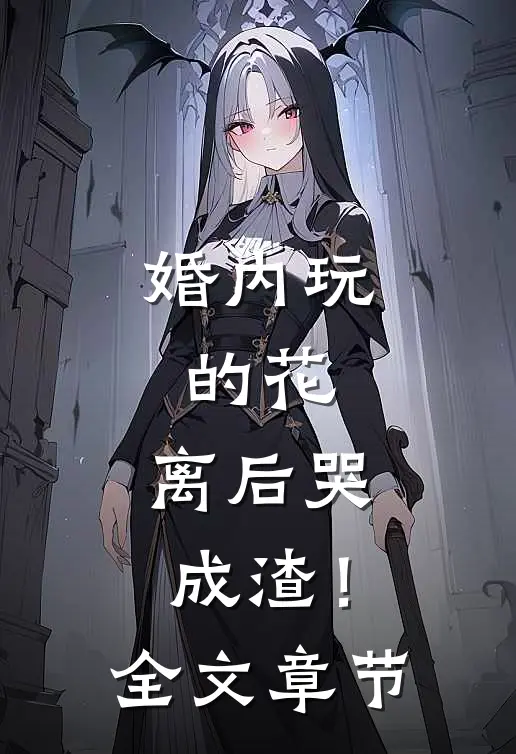 婚内玩的花，离后哭成渣！全文章节