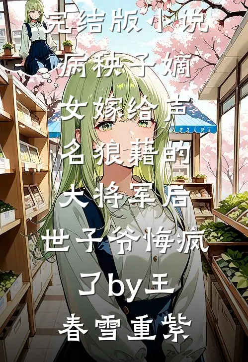 完结版小说病秧子嫡女嫁给声名狼藉的大将军后，世子爷悔疯了by王春雪重紫