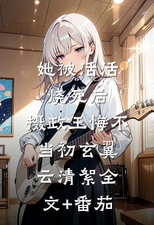 她被活活烧死后，摄政王悔不当初玄翼云清絮全文+番茄
