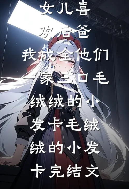 女儿喜欢后爸，我成全他们一家三口毛绒绒的小发卡毛绒绒的小发卡完结文