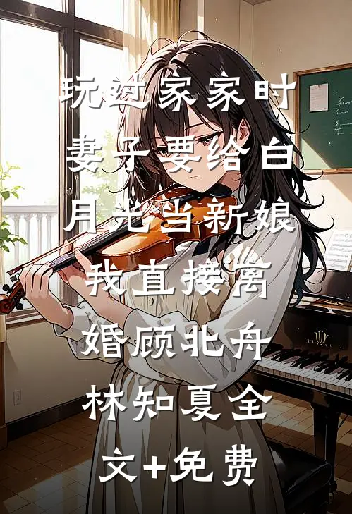 玩过家家时妻子要给白月光当新娘，我直接离婚顾北舟林知夏全文+免费