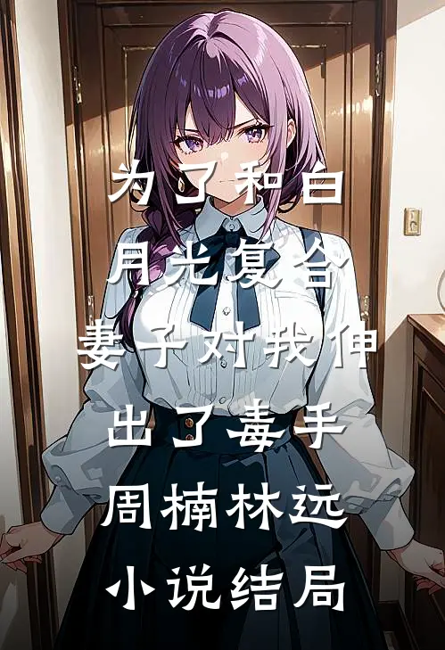 为了和白月光复合，妻子对我伸出了毒手周楠林远小说结局