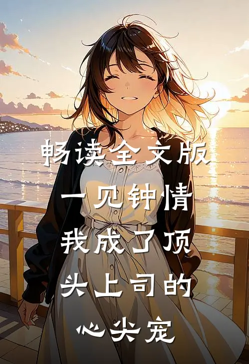 畅读全文版一见钟情：我成了顶头上司的心尖宠