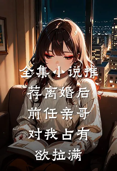 全集小说推荐离婚后，前任亲哥对我占有欲拉满