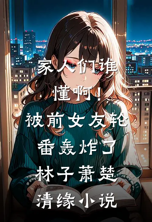 家人们谁懂啊！被前女友轮番轰炸了林子萧楚清缘小说