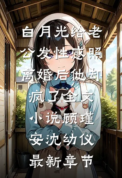 白月光给老公发性感照，离婚后他却疯了全文小说顾瑾安沈幼仪最新章节