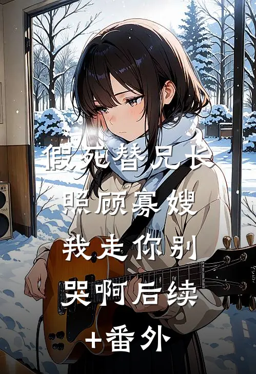 假死替兄长照顾寡嫂，我走你别哭啊后续+番外