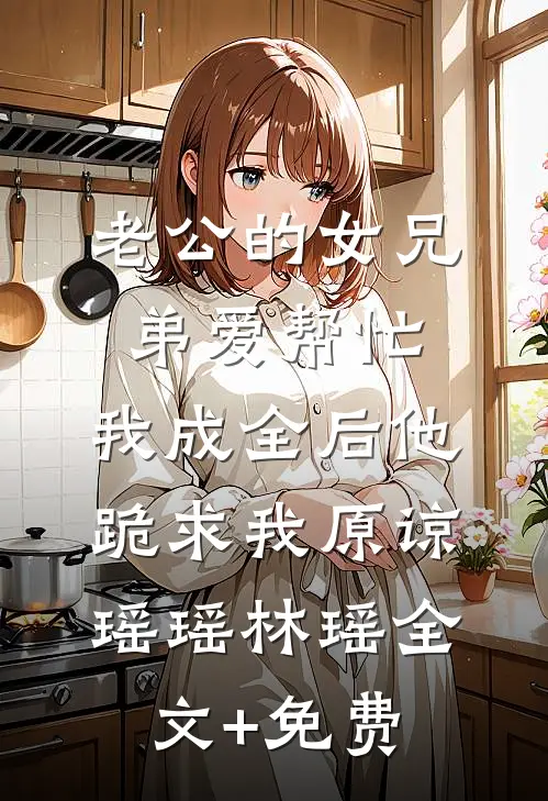 老公的女兄弟爱帮忙，我成全后他跪求我原谅瑶瑶林瑶全文+免费