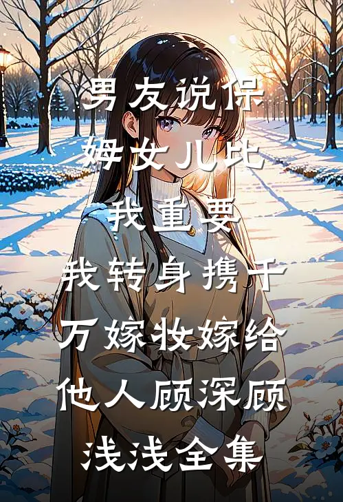 男友说保姆女儿比我重要，我转身携千万嫁妆嫁给他人顾深顾浅浅全集