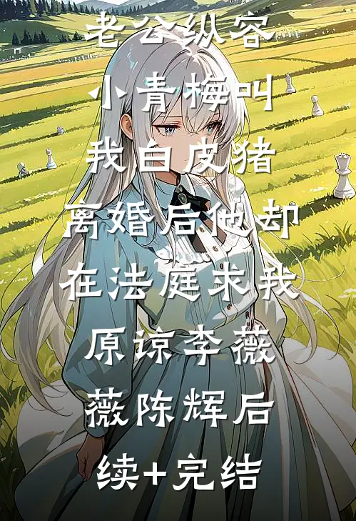 老公纵容小青梅叫我白皮猪，离婚后他却在法庭求我原谅李薇薇陈辉后续+完结